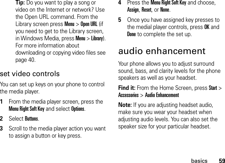 59basicsTip: Do you want to play a song or video on the Internet or network? Use the Open URL command. From the Library screen press Menu &gt; Open URL (if you need to get to the Library screen, in Windows Media, press Menu &gt; Library). For more information about downloading or copying video files see page 40.set video controlsYou can set up keys on your phone to control the media player.   1From the media player screen, press the Menu Right Soft Key and select Options.2Select Buttons.3Scroll to the media player action you want to assign a button or key press.4Press the Menu Right Soft Key and choose, Assign, Reset, or None. 5Once you have assigned key presses to the medial player controls, press OK and Done to complete the set up. audio enhancementYour phone allows you to adjust surround sound, bass, and clarity levels for the phone speakers as well as your headset.Find it: From the Home Screen, press Start &gt; Accessories &gt; Audio EnhancementNote: If you are adjusting headset audio, make sure you wear your headset when adjusting audio levels. You can also set the speaker size for your particular headset. 