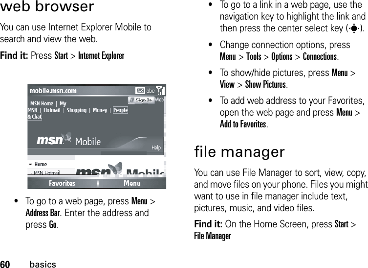 60basicsweb browserYou can use Internet Explorer Mobile to search and view the web.Find it: Press Start &gt; Internet Explorer•To go to a web page, press Menu &gt; Address Bar. Enter the address and pressGo.•To go to a link in a web page, use the navigation key to highlight the link and then press the center select key (s).•Change connection options, press Menu&gt; Tools &gt; Options &gt; Connections.•To show/hide pictures, press Menu &gt; View &gt; Show Pictures.•To add web address to your Favorites, open the web page and press Menu &gt; Add to Favorites.file managerYou can use File Manager to sort, view, copy, and move files on your phone. Files you might want to use in file manager include text, pictures, music, and video files.Find it: On the Home Screen, press Start &gt; File Manager