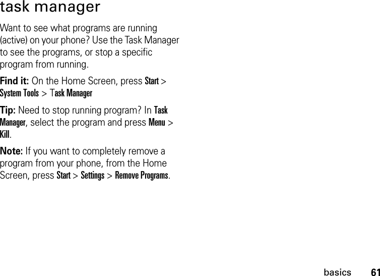 61basicstask managerWant to see what programs are running (active) on your phone? Use the Task Manager to see the programs, or stop a specific program from running. Find it: On the Home Screen, press Start &gt; System Tools &gt; Task ManagerTip: Need to stop running program? In Task Manager, select the program and press Menu &gt; Kill.Note: If you want to completely remove a program from your phone, from the Home Screen, press Start &gt; Settings &gt; Remove Programs.