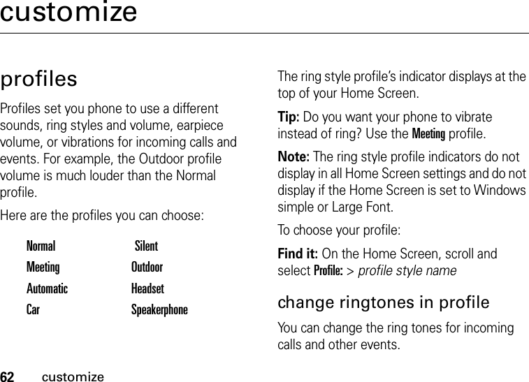 62customizecustomizeprofilesProfiles set you phone to use a different sounds, ring styles and volume, earpiece volume, or vibrations for incoming calls and events. For example, the Outdoor profile volume is much louder than the Normal profile.Here are the profiles you can choose:The ring style profile’s indicator displays at the top of your Home Screen. Tip: Do you want your phone to vibrate instead of ring? Use the Meeting profile.Note: The ring style profile indicators do not display in all Home Screen settings and do not display if the Home Screen is set to Windows simple or Large Font.To choose your profile:Find it: On the Home Screen, scroll and select Profile: &gt; profile style namechange ringtones in profileYou can change the ring tones for incoming calls and other events.Normal SilentMeeting OutdoorAutomatic HeadsetCar Speakerphone