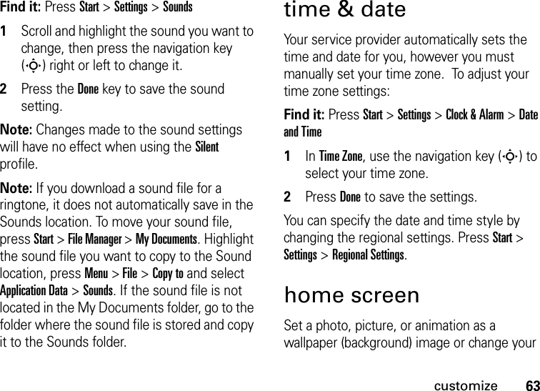 63customizeFind it: Press Start &gt; Settings &gt; Sounds  1Scroll and highlight the sound you want to change, then press the navigation key (S) right or left to change it.2Press the Donekey to save the sound setting.Note: Changes made to the sound settings will have no effect when using the Silent profile.Note: If you download a sound file for a ringtone, it does not automatically save in the Sounds location. To move your sound file, press Start &gt; File Manager &gt; My Documents. Highlight the sound file you want to copy to the Sound location, press Menu &gt; File &gt; Copy to and select Application Data &gt; Sounds. If the sound file is not located in the My Documents folder, go to the folder where the sound file is stored and copy it to the Sounds folder.time &amp; dateYour service provider automatically sets the time and date for you, however you must manually set your time zone.  To adjust your time zone settings:Find it: Press Start &gt; Settings &gt; Clock &amp; Alarm &gt;Date and Time  1In Time Zone, use the navigation key (S) to select your time zone.2Press Doneto save the settings.You can specify the date and time style by changing the regional settings. Press Start &gt; Settings &gt; Regional Settings.home screenSet a photo, picture, or animation as a wallpaper (background) image or change your 