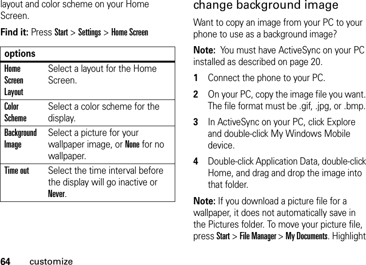 64customizelayout and color scheme on your Home Screen.Find it: Press Start &gt;Settings &gt;Home Screen change background imageWant to copy an image from your PC to your phone to use as a background image? Note:  You must have ActiveSync on your PC installed as described on page 20.  1Connect the phone to your PC. 2On your PC, copy the image file you want. The file format must be .gif, .jpg, or .bmp. 3In ActiveSync on your PC, click Explore and double-click My Windows Mobile device. 4Double-click Application Data, double-click Home, and drag and drop the image into that folder. Note: If you download a picture file for a wallpaper, it does not automatically save in the Pictures folder. To move your picture file, press Start &gt; File Manager &gt; My Documents. Highlight optionsHome Screen LayoutSelect a layout for the Home Screen.Color SchemeSelect a color scheme for the display.Background ImageSelect a picture for your wallpaper image, or None for no wallpaper.Time outSelect the time interval before the display will go inactive or Never.