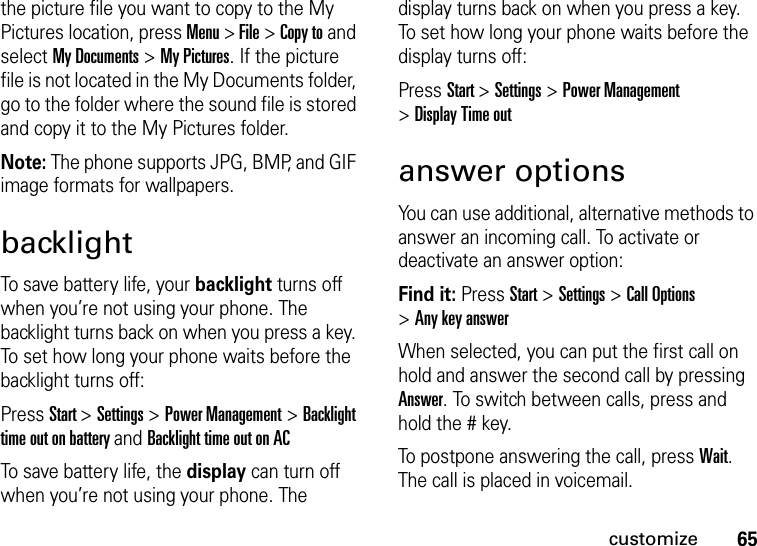65customizethe picture file you want to copy to the My Pictures location, press Menu &gt; File &gt; Copy to and select My Documents &gt; My Pictures. If the picture file is not located in the My Documents folder, go to the folder where the sound file is stored and copy it to the My Pictures folder.Note: The phone supports JPG, BMP, and GIF image formats for wallpapers.backlightTo save battery life, your backlight turns off when you’re not using your phone. The backlight turns back on when you press a key. To set how long your phone waits before the backlight turns off:Press Start &gt;Settings &gt;Power Management &gt;Backlight time out on battery and Backlight time out on ACTo save battery life, the display can turn off when you’re not using your phone. The display turns back on when you press a key. To set how long your phone waits before the display turns off:Press Start &gt;Settings &gt;Power Management &gt;Display Time outanswer optionsYou can use additional, alternative methods to answer an incoming call. To activate or deactivate an answer option:Find it: Press Start &gt;Settings &gt;Call Options &gt;Any key answerWhen selected, you can put the first call on hold and answer the second call by pressing Answer. To switch between calls, press and hold the # key.To postpone answering the call, press Wait. The call is placed in voicemail. 
