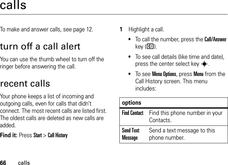 66callscallsTo make and answer calls, see page 12.turn off a call alertYou can use the thumb wheel to turn off the ringer before answering the call.recent callsYour phone keeps a list of incoming and outgoing calls, even for calls that didn’t connect. The most recent calls are listed first. The oldest calls are deleted as new calls are added.Find it: Press Start &gt;Call History  1Highlight a call.•To call the number, press the Call/Answer key (N).•To see call details (like time and date), press the center select key s.•To see Menu Options, press Menu from the Call History screen. This menu includes:optionsFind ContactFind this phone number in your Contacts.Send Text MessageSend a text message to this phone number.