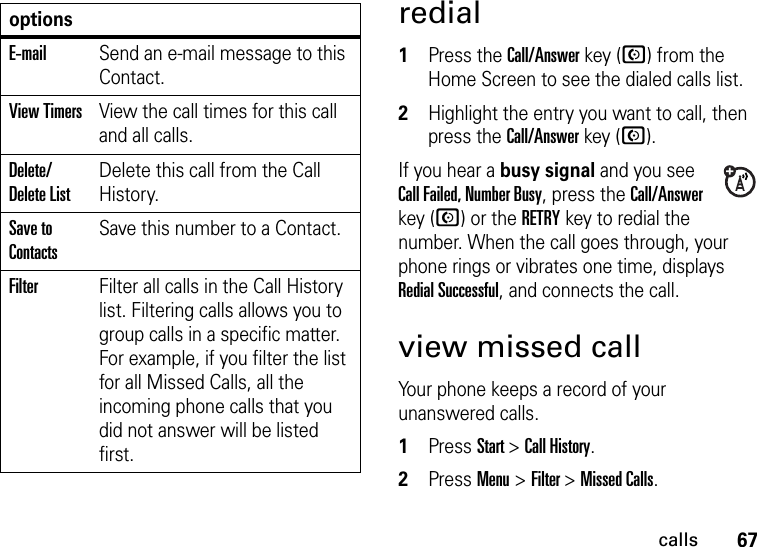 67callsredial  1Press the Call/Answer key (N) from the Home Screen to see the dialed calls list.2Highlight the entry you want to call, then press the Call/Answer key (N).If you hear a busy signal and you see Call Failed, Number Busy, press the Call/Answer key (N) or the RETRYkey to redial the number. When the call goes through, your phone rings or vibrates one time, displays Redial Successful, and connects the call.view missed callYour phone keeps a record of your unanswered calls.  1Press Start &gt; Call History.2Press Menu &gt; Filter &gt; Missed Calls.E-mailSend an e-mail message to this Contact.View TimersView the call times for this call and all calls.Delete/Delete ListDelete this call from the Call History.Save to ContactsSave this number to a Contact.FilterFilter all calls in the Call History list. Filtering calls allows you to group calls in a specific matter. For example, if you filter the list for all Missed Calls, all the incoming phone calls that you did not answer will be listed first.options