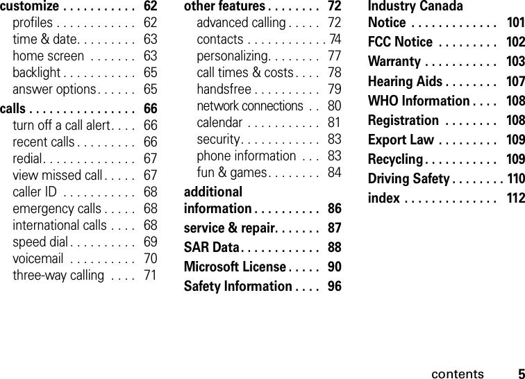 contents5customize . . . . . . . . . . .   62profiles . . . . . . . . . . . .   62time &amp; date. . . . . . . . .   63home screen  . . . . . . .   63backlight . . . . . . . . . . .   65answer options. . . . . .   65calls . . . . . . . . . . . . . . . .   66turn off a call alert. . . .   66recent calls . . . . . . . . .   66redial. . . . . . . . . . . . . .   67view missed call. . . . .   67caller ID  . . . . . . . . . . .   68emergency calls . . . . .   68international calls . . . .   68speed dial . . . . . . . . . .   69voicemail  . . . . . . . . . .   70three-way calling  . . . .   71other features . . . . . . . .   72advanced calling . . . . .   72contacts . . . . . . . . . . . . 74personalizing. . . . . . . .   77call times &amp; costs . . . .   78handsfree . . . . . . . . . .   79network connections  . .   80calendar . . . . . . . . . . .   81security. . . . . . . . . . . .   83phone information  . . .   83fun &amp; games. . . . . . . .   84additional information . . . . . . . . . .   86service &amp; repair. . . . . . .   87SAR Data. . . . . . . . . . . .   88Microsoft License . . . . .   90Safety Information . . . .   96Industry Canada Notice  . . . . . . . . . . . . .   101FCC Notice  . . . . . . . . .   102Warranty . . . . . . . . . . .   103Hearing Aids . . . . . . . .   107WHO Information . . . .   108Registration  . . . . . . . .   108Export Law . . . . . . . . .   109Recycling . . . . . . . . . . .   109Driving Safety . . . . . . . . 110index . . . . . . . . . . . . . .   112