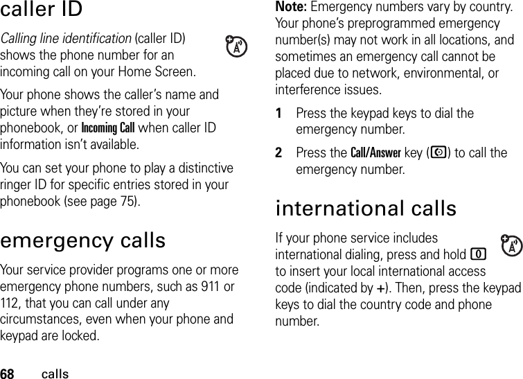 68callscaller IDCalling line identification (caller ID) shows the phone number for an incoming call on your Home Screen.Your phone shows the caller’s name and picture when they’re stored in your phonebook, or Incoming Call when caller ID information isn’t available.You can set your phone to play a distinctive ringer ID for specific entries stored in your phonebook (see page 75).emergency callsYour service provider programs one or more emergency phone numbers, such as 911 or 112, that you can call under any circumstances, even when your phone and keypad are locked.Note: Emergency numbers vary by country. Your phone’s preprogrammed emergency number(s) may not work in all locations, and sometimes an emergency call cannot be placed due to network, environmental, or interference issues.  1Press the keypad keys to dial the emergency number.2Press the Call/Answer key (N) to call the emergency number.international callsIf your phone service includes international dialing, press and hold 0 to insert your local international access code (indicated by +). Then, press the keypad keys to dial the country code and phone number.