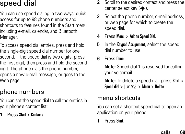 69callsspeed dialYou can use speed dialing in two ways: quick access for up to 98 phone numbers and shortcuts to features found in the Start menu including e-mail, calendar, and Bluetooth Manager.To access speed dial entries, press and hold the single-digit speed dial number for one second. If the speed dial is two digits, press the first digit, then press and hold the second digit. The phone dials the phone number, opens a new e-mail message, or goes to the Web page. phone numbersYou can set the speed dial to call the entries in your phone’s contact list:  1Press Start &gt; Contacts.2Scroll to the desired contact and press the center select key (s).3Select the phone number, e-mail address, or web page for which to create the speed dial.4Press Menu &gt; Add to Speed Dial.5In the Keypad Assignment, select the speed dial number to use.6Press Done.Note: Speed dial 1 is reserved for calling your voicemail.Note: To delete a speed dial, press Start &gt; Speed dial &gt; [entry] &gt; Menu &gt; Delete.menu shortcutsYou can set a shortcut speed dial to open an application on your phone:  1Press Start.