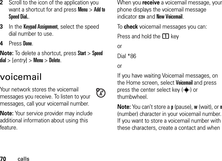 70calls2Scroll to the icon of the application you want a shortcut for and press Menu &gt; Add to Speed Dial..3In the Keypad Assignment, select the speed dial number to use.4Press Done.Note: To delete a shortcut, press Start &gt; Speed dial &gt; [entry] &gt; Menu &gt; Delete.voicemailYour network stores the voicemail messages you receive. To listen to your messages, call your voicemail number.Note: Your service provider may include additional information about using this feature.When you receive a voicemail message, your phone displays the voicemail message indicator t and New Voicemail. To check voicemail messages you can:Press and hold the 1 keyorDial *86orIf you have waiting Voicemail messages, on the Home screen, select Voicemail and press press the center select key (s) or thumbwheel.Note: You can’t store a p (pause), w (wait), or n (number) character in your voicemail number. If you want to store a voicemail number with these characters, create a contact and when 