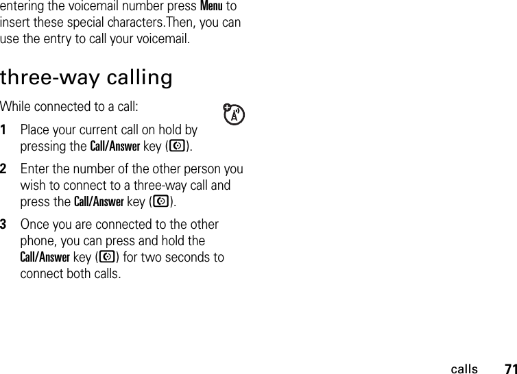 71callsentering the voicemail number press Menu to insert these special characters.Then, you can use the entry to call your voicemail.three-way callingWhile connected to a call:  1Place your current call on hold by pressing the Call/Answer key (N).2Enter the number of the other person you wish to connect to a three-way call and press the Call/Answer key (N).3Once you are connected to the other phone, you can press and hold the Call/Answer key (N) for two seconds to connect both calls.