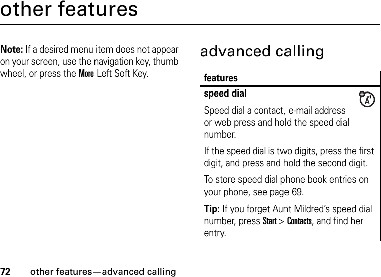 72other features—advanced callingother featuresNote: If a desired menu item does not appear on your screen, use the navigation key, thumb wheel, or press the More Left Soft Key.advanced callingfeaturesspeed dialSpeed dial a contact, e-mail address or web press and hold the speed dial number.If the speed dial is two digits, press the first digit, and press and hold the second digit.To store speed dial phone book entries on your phone, see page 69.Tip: If you forget Aunt Mildred’s speed dial number, press Start&gt;Contacts, and find her entry.