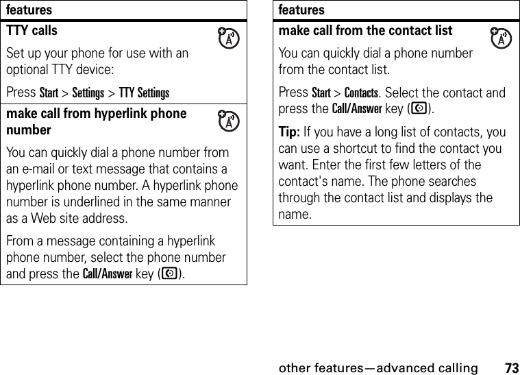 other features—advanced calling73TTY callsSet up your phone for use with an optional TTY device:Press Start &gt;Settings &gt;TTY Settingsmake call from hyperlink phone numberYou can quickly dial a phone number from an e-mail or text message that contains a hyperlink phone number. A hyperlink phone number is underlined in the same manner as a Web site address. From a message containing a hyperlink phone number, select the phone number and press the Call/Answer key (N).featuresmake call from the contact listYou can quickly dial a phone number from the contact list. Press Start &gt; Contacts. Select the contact and press the Call/Answer key (N).Tip: If you have a long list of contacts, you can use a shortcut to find the contact you want. Enter the first few letters of the contact&apos;s name. The phone searches through the contact list and displays the name. features