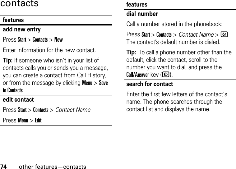 74other features—contactscontactsfeaturesadd new entryPress Start &gt;Contacts&gt;NewEnter information for the new contact.Tip: If someone who isn&apos;t in your list of contacts calls you or sends you a message, you can create a contact from Call History, or from the message by clicking Menu &gt; Save to Contactsedit contactPress Start &gt; Contacts &gt; Contact NamePress Menu &gt; Editdial numberCall a number stored in the phonebook:Press Start &gt;Contacts&gt;Contact Name &gt; N The contact’s default number is dialed.Tip:  To call a phone number other than the default, click the contact, scroll to the number you want to dial, and press the Call/Answer key (N).search for contactEnter the first few letters of the contact&apos;s name. The phone searches through the contact list and displays the name.features