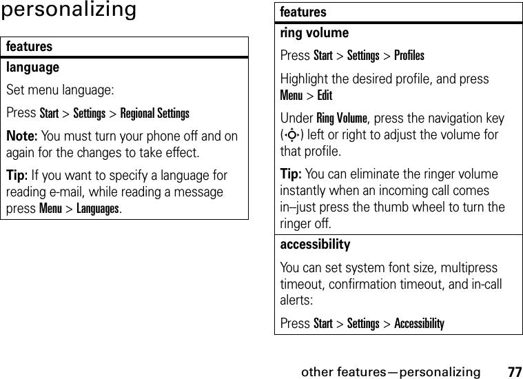 other features—personalizing77personalizingfeatureslanguageSet menu language:Press Start &gt;Settings &gt;Regional SettingsNote: You must turn your phone off and on again for the changes to take effect.Tip: If you want to specify a language for reading e-mail, while reading a message press Menu &gt; Languages.ring volumePress Start &gt; Settings &gt; ProfilesHighlight the desired profile, and press Menu&gt;EditUnder Ring Volume, press the navigation key (S) left or right to adjust the volume for that profile.Tip: You can eliminate the ringer volume instantly when an incoming call comes in--just press the thumb wheel to turn the ringer off. accessibilityYou can set system font size, multipress timeout, confirmation timeout, and in-call alerts:Press Start &gt;Settings &gt;Accessibilityfeatures