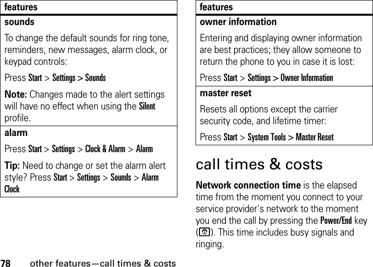 78other features—call times &amp; costscall times &amp; costsNetwork connection time is the elapsed time from the moment you connect to your service provider&apos;s network to the moment you end the call by pressing the Power/End key (O). This time includes busy signals and ringing.soundsTo change the default sounds for ring tone, reminders, new messages, alarm clock, or keypad controls:Press Start &gt; Settings &gt; SoundsNote: Changes made to the alert settings will have no effect when using the Silent profile.alarmPress Start &gt; Settings &gt; Clock &amp; Alarm &gt; AlarmTip: Need to change or set the alarm alert style? Press Start &gt; Settings &gt; Sounds &gt; Alarm Clockfeaturesowner informationEntering and displaying owner information are best practices; they allow someone to return the phone to you in case it is lost:Press Start &gt; Settings &gt; Owner Informationmaster resetResets all options except the carrier security code, and lifetime timer:Press Start &gt; System Tools &gt; Master Resetfeatures