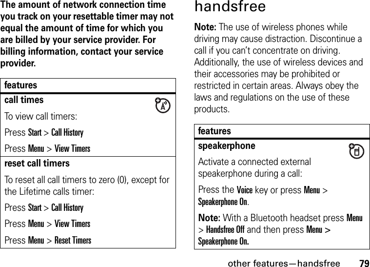 other features—handsfree79The amount of network connection time you track on your resettable timer may not equal the amount of time for which you are billed by your service provider. For billing information, contact your service provider.handsfreeNote: The use of wireless phones while driving may cause distraction. Discontinue a call if you can’t concentrate on driving. Additionally, the use of wireless devices and their accessories may be prohibited or restricted in certain areas. Always obey the laws and regulations on the use of these products.featurescall timesTo view call timers:Press Start &gt; Call HistoryPress Menu &gt; View Timersreset call timersTo reset all call timers to zero (0), except for the Lifetime calls timer:Press Start &gt; Call HistoryPress Menu &gt; View TimersPress Menu &gt; Reset TimersfeaturesspeakerphoneActivate a connected external speakerphone during a call:Press the Voice key or press Menu &gt; Speakerphone On.Note: With a Bluetooth headset press Menu &gt; Handsfree Off and then press Menu &gt; Speakerphone On.