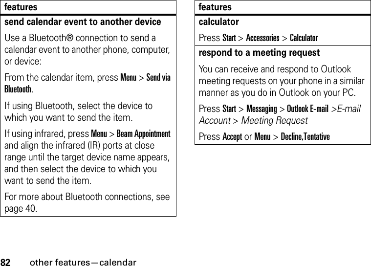 82other features—calendarsend calendar event to another deviceUse a Bluetooth® connection to send a calendar event to another phone, computer, or device:From the calendar item, press Menu &gt; Send via Bluetooth.If using Bluetooth, select the device to which you want to send the item. If using infrared, press Menu &gt; Beam Appointment and align the infrared (IR) ports at close range until the target device name appears, and then select the device to which you want to send the item. For more about Bluetooth connections, see page 40.featurescalculatorPress Start &gt; Accessories &gt;Calculatorrespond to a meeting request You can receive and respond to Outlook meeting requests on your phone in a similar manner as you do in Outlook on your PC.Press Start &gt; Messaging &gt; Outlook E-mail&gt;E-mail Account &gt; Meeting Request Press Accept or Menu &gt; Decline,Tentativefeatures