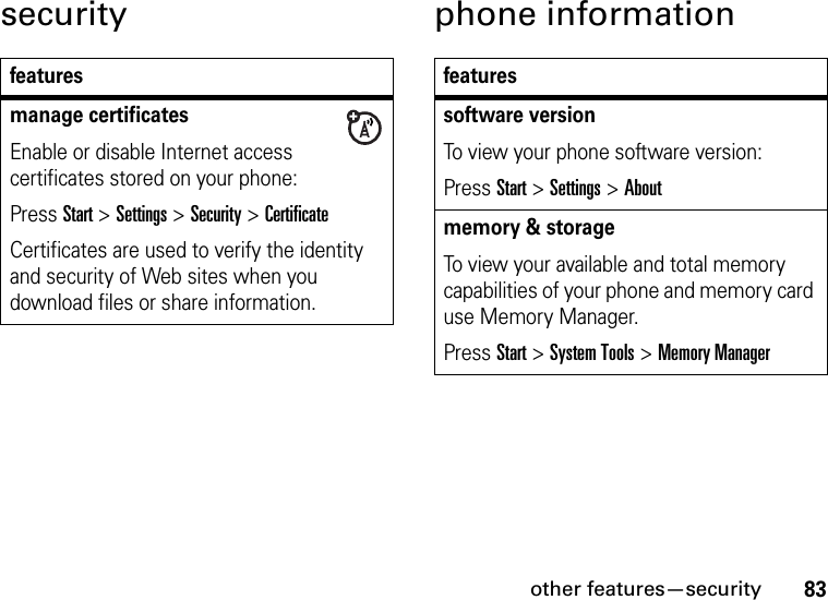 other features—security83security phone informationfeaturesmanage certificatesEnable or disable Internet access certificates stored on your phone:Press Start &gt;Settings &gt;Security &gt;CertificateCertificates are used to verify the identity and security of Web sites when you download files or share information.featuressoftware versionTo view your phone software version:Press Start &gt;Settings &gt;Aboutmemory &amp; storageTo view your available and total memory capabilities of your phone and memory card use Memory Manager. Press Start &gt;System Tools &gt;Memory Manager