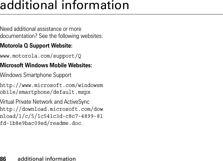 86additional informationadditional informationNeed additional assistance or more documentation? See the following websites:Motorola Q Support Website:www.motorola.com/support/QMicrosoft Windows Mobile Websites:Windows Smartphone Supporthttp://www.microsoft.com/windowsmobile/smartphone/default.mspxVirtual Private Network and ActiveSync http://download.microsoft.com/download/1/c/5/1c541c3d-c8c7-4899-81fd-1b8e9bac09ed/readme.doc.