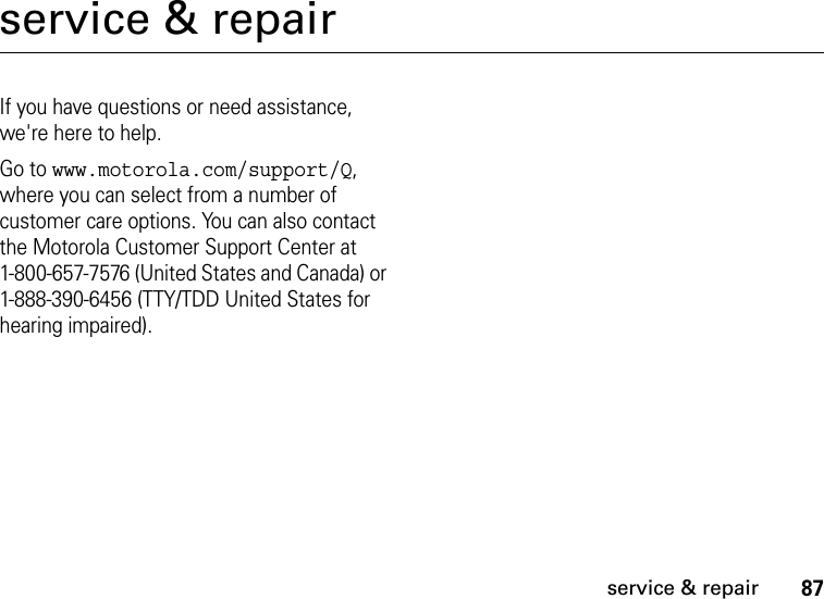 87service &amp; repairservice &amp; repairIf you have questions or need assistance, we&apos;re here to help.Go to www.motorola.com/support/Q, where you can select from a number of customer care options. You can also contact the Motorola Customer Support Center at 1-800-657-7576 (United States and Canada) or 1-888-390-6456 (TTY/TDD United States for hearing impaired).