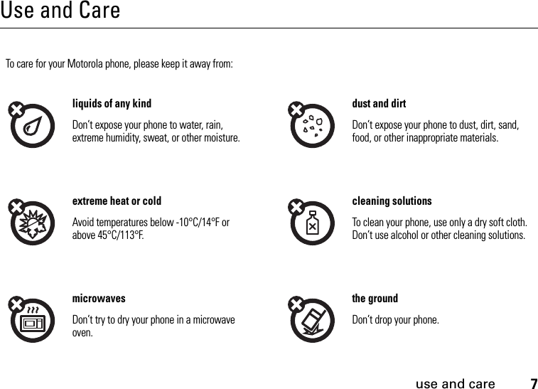 use and care7Use and Careuse and careTo care for your Motorola phone, please keep it away from:liquids of any kind dust and dirtDon’t expose your phone to water, rain, extreme humidity, sweat, or other moisture. Don’t expose your phone to dust, dirt, sand, food, or other inappropriate materials.extreme heat or cold cleaning solutionsAvoid temperatures below -10°C/14°F or above 45°C/113°F. To clean your phone, use only a dry soft cloth. Don’t use alcohol or other cleaning solutions.microwaves the groundDon’t try to dry your phone in a microwave oven. Don’t drop your phone.