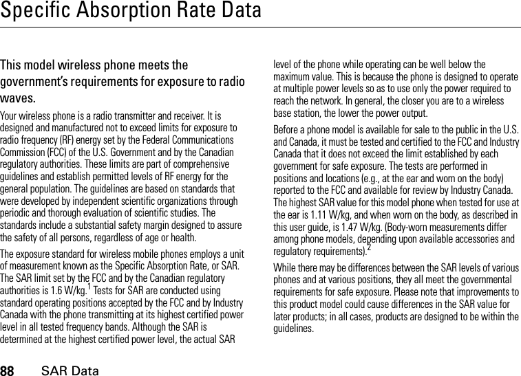 88SAR DataSpecific Absorption Rate DataSAR DataThis model wireless phone meets the government’s requirements for exposure to radio waves.Your wireless phone is a radio transmitter and receiver. It is designed and manufactured not to exceed limits for exposure to radio frequency (RF) energy set by the Federal Communications Commission (FCC) of the U.S. Government and by the Canadian regulatory authorities. These limits are part of comprehensive guidelines and establish permitted levels of RF energy for the general population. The guidelines are based on standards that were developed by independent scientific organizations through periodic and thorough evaluation of scientific studies. The standards include a substantial safety margin designed to assure the safety of all persons, regardless of age or health.The exposure standard for wireless mobile phones employs a unit of measurement known as the Specific Absorption Rate, or SAR. The SAR limit set by the FCC and by the Canadian regulatory authorities is 1.6 W/kg.1 Tests for SAR are conducted using standard operating positions accepted by the FCC and by Industry Canada with the phone transmitting at its highest certified power level in all tested frequency bands. Although the SAR is determined at the highest certified power level, the actual SAR level of the phone while operating can be well below the maximum value. This is because the phone is designed to operate at multiple power levels so as to use only the power required to reach the network. In general, the closer you are to a wireless base station, the lower the power output.Before a phone model is available for sale to the public in the U.S. and Canada, it must be tested and certified to the FCC and Industry Canada that it does not exceed the limit established by each government for safe exposure. The tests are performed in positions and locations (e.g., at the ear and worn on the body) reported to the FCC and available for review by Industry Canada. The highest SAR value for this model phone when tested for use at the ear is 1.11 W/kg, and when worn on the body, as described in this user guide, is 1.47 W/kg. (Body-worn measurements differ among phone models, depending upon available accessories and regulatory requirements).2While there may be differences between the SAR levels of various phones and at various positions, they all meet the governmental requirements for safe exposure. Please note that improvements to this product model could cause differences in the SAR value for later products; in all cases, products are designed to be within the guidelines.