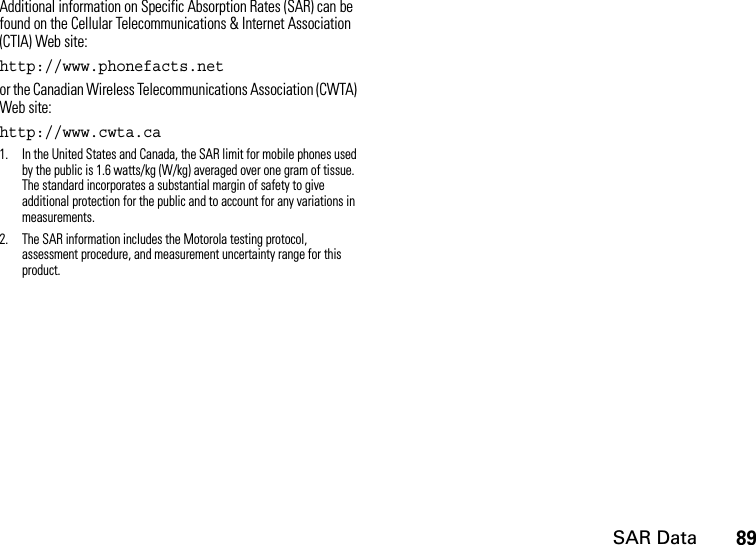 SAR Data89Additional information on Specific Absorption Rates (SAR) can be found on the Cellular Telecommunications &amp; Internet Association (CTIA) Web site:http://www.phonefacts.net or the Canadian Wireless Telecommunications Association (CWTA) Web site:http://www.cwta.ca1. In the United States and Canada, the SAR limit for mobile phones used by the public is 1.6 watts/kg (W/kg) averaged over one gram of tissue. The standard incorporates a substantial margin of safety to give additional protection for the public and to account for any variations in measurements.2. The SAR information includes the Motorola testing protocol, assessment procedure, and measurement uncertainty range for this product.