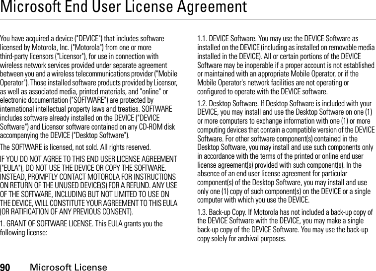 90Microsoft LicenseMicrosoft End User License AgreementMicrosoft LicenseYou have acquired a device (&quot;DEVICE&quot;) that includes software licensed by Motorola, Inc. (&quot;Motorola&quot;) from one or more third-party licensors (&quot;Licensor&quot;), for use in connection with wireless network services provided under separate agreement between you and a wireless telecommunications provider (&quot;Mobile Operator&quot;). Those installed software products provided by Licensor, as well as associated media, printed materials, and &quot;online&quot; or electronic documentation (&quot;SOFTWARE&quot;) are protected by international intellectual property laws and treaties. SOFTWARE includes software already installed on the DEVICE (&quot;DEVICE Software&quot;) and Licensor software contained on any CD-ROM disk accompanying the DEVICE (&quot;Desktop Software&quot;).The SOFTWARE is licensed, not sold. All rights reserved.IF YOU DO NOT AGREE TO THIS END USER LICENSE AGREEMENT (&quot;EULA&quot;), DO NOT USE THE DEVICE OR COPY THE SOFTWARE. INSTEAD, PROMPTLY CONTACT MOTOROLA FOR INSTRUCTIONS ON RETURN OF THE UNUSED DEVICE(S) FOR A REFUND. ANY USE OF THE SOFTWARE, INCLUDING BUT NOT LIMITED TO USE ON THE DEVICE, WILL CONSTITUTE YOUR AGREEMENT TO THIS EULA (OR RATIFICATION OF ANY PREVIOUS CONSENT).1. GRANT OF SOFTWARE LICENSE. This EULA grants you the following license:1.1. DEVICE Software. You may use the DEVICE Software as installed on the DEVICE (including as installed on removable media installed in the DEVICE). All or certain portions of the DEVICE Software may be inoperable if a proper account is not established or maintained with an appropriate Mobile Operator, or if the Mobile Operator&apos;s network facilities are not operating or configured to operate with the DEVICE software.1.2. Desktop Software. If Desktop Software is included with your DEVICE, you may install and use the Desktop Software on one (1) or more computers to exchange information with one (1) or more computing devices that contain a compatible version of the DEVICE Software. For other software component(s) contained in the Desktop Software, you may install and use such components only in accordance with the terms of the printed or online end user license agreement(s) provided with such component(s). In the absence of an end user license agreement for particular component(s) of the Desktop Software, you may install and use only one (1) copy of such component(s) on the DEVICE or a single computer with which you use the DEVICE.1.3. Back-up Copy. If Motorola has not included a back-up copy of the DEVICE Software with the DEVICE, you may make a single back-up copy of the DEVICE Software. You may use the back-up copy solely for archival purposes.