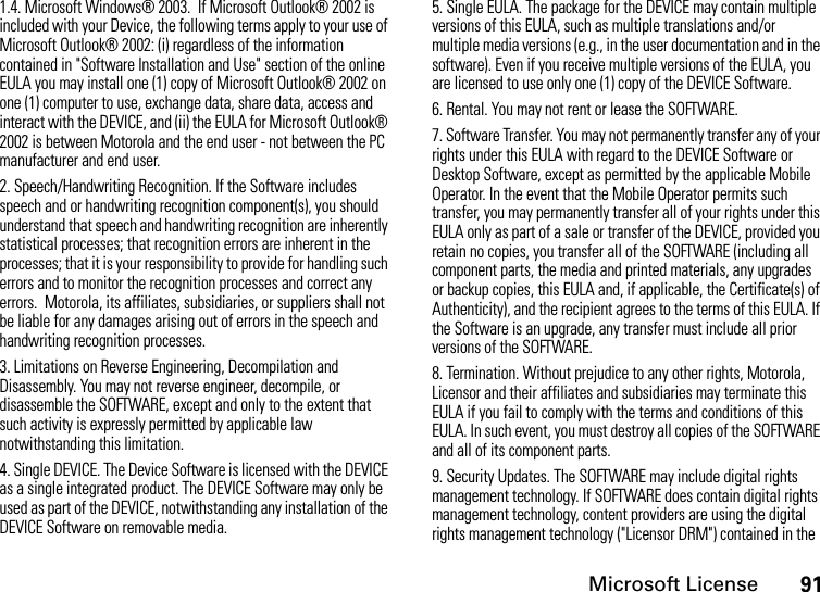 Microsoft License911.4. Microsoft Windows® 2003.  If Microsoft Outlook® 2002 is included with your Device, the following terms apply to your use of Microsoft Outlook® 2002: (i) regardless of the information contained in &quot;Software Installation and Use&quot; section of the online EULA you may install one (1) copy of Microsoft Outlook® 2002 on one (1) computer to use, exchange data, share data, access and interact with the DEVICE, and (ii) the EULA for Microsoft Outlook® 2002 is between Motorola and the end user - not between the PC manufacturer and end user.2. Speech/Handwriting Recognition. If the Software includes speech and or handwriting recognition component(s), you should understand that speech and handwriting recognition are inherently statistical processes; that recognition errors are inherent in the processes; that it is your responsibility to provide for handling such errors and to monitor the recognition processes and correct any errors.  Motorola, its affiliates, subsidiaries, or suppliers shall not be liable for any damages arising out of errors in the speech and handwriting recognition processes.3. Limitations on Reverse Engineering, Decompilation and Disassembly. You may not reverse engineer, decompile, or disassemble the SOFTWARE, except and only to the extent that such activity is expressly permitted by applicable law notwithstanding this limitation.4. Single DEVICE. The Device Software is licensed with the DEVICE as a single integrated product. The DEVICE Software may only be used as part of the DEVICE, notwithstanding any installation of the DEVICE Software on removable media.5. Single EULA. The package for the DEVICE may contain multiple versions of this EULA, such as multiple translations and/or multiple media versions (e.g., in the user documentation and in the software). Even if you receive multiple versions of the EULA, you are licensed to use only one (1) copy of the DEVICE Software.6. Rental. You may not rent or lease the SOFTWARE.7. Software Transfer. You may not permanently transfer any of your rights under this EULA with regard to the DEVICE Software or Desktop Software, except as permitted by the applicable Mobile Operator. In the event that the Mobile Operator permits such transfer, you may permanently transfer all of your rights under this EULA only as part of a sale or transfer of the DEVICE, provided you retain no copies, you transfer all of the SOFTWARE (including all component parts, the media and printed materials, any upgrades or backup copies, this EULA and, if applicable, the Certificate(s) of Authenticity), and the recipient agrees to the terms of this EULA. If the Software is an upgrade, any transfer must include all prior versions of the SOFTWARE.8. Termination. Without prejudice to any other rights, Motorola, Licensor and their affiliates and subsidiaries may terminate this EULA if you fail to comply with the terms and conditions of this EULA. In such event, you must destroy all copies of the SOFTWARE and all of its component parts.9. Security Updates. The SOFTWARE may include digital rights management technology. If SOFTWARE does contain digital rights management technology, content providers are using the digital rights management technology (&quot;Licensor DRM&quot;) contained in the 