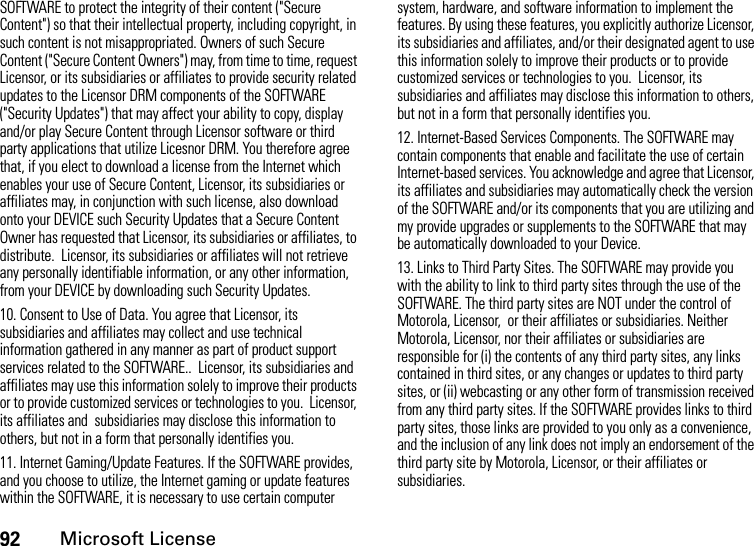 92Microsoft LicenseSOFTWARE to protect the integrity of their content (&quot;Secure Content&quot;) so that their intellectual property, including copyright, in such content is not misappropriated. Owners of such Secure Content (&quot;Secure Content Owners&quot;) may, from time to time, request Licensor, or its subsidiaries or affiliates to provide security related updates to the Licensor DRM components of the SOFTWARE (&quot;Security Updates&quot;) that may affect your ability to copy, display and/or play Secure Content through Licensor software or third party applications that utilize Licesnor DRM. You therefore agree that, if you elect to download a license from the Internet which enables your use of Secure Content, Licensor, its subsidiaries or affiliates may, in conjunction with such license, also download onto your DEVICE such Security Updates that a Secure Content Owner has requested that Licensor, its subsidiaries or affiliates, to distribute.  Licensor, its subsidiaries or affiliates will not retrieve any personally identifiable information, or any other information, from your DEVICE by downloading such Security Updates.10. Consent to Use of Data. You agree that Licensor, its subsidiaries and affiliates may collect and use technical information gathered in any manner as part of product support services related to the SOFTWARE..  Licensor, its subsidiaries and affiliates may use this information solely to improve their products or to provide customized services or technologies to you.  Licensor, its affiliates and  subsidiaries may disclose this information to others, but not in a form that personally identifies you.11. Internet Gaming/Update Features. If the SOFTWARE provides, and you choose to utilize, the Internet gaming or update features within the SOFTWARE, it is necessary to use certain computer system, hardware, and software information to implement the features. By using these features, you explicitly authorize Licensor, its subsidiaries and affiliates, and/or their designated agent to use this information solely to improve their products or to provide customized services or technologies to you.  Licensor, its subsidiaries and affiliates may disclose this information to others, but not in a form that personally identifies you.12. Internet-Based Services Components. The SOFTWARE may contain components that enable and facilitate the use of certain Internet-based services. You acknowledge and agree that Licensor, its affiliates and subsidiaries may automatically check the version of the SOFTWARE and/or its components that you are utilizing and my provide upgrades or supplements to the SOFTWARE that may be automatically downloaded to your Device.13. Links to Third Party Sites. The SOFTWARE may provide you with the ability to link to third party sites through the use of the SOFTWARE. The third party sites are NOT under the control of Motorola, Licensor,  or their affiliates or subsidiaries. Neither Motorola, Licensor, nor their affiliates or subsidiaries are responsible for (i) the contents of any third party sites, any links contained in third sites, or any changes or updates to third party sites, or (ii) webcasting or any other form of transmission received from any third party sites. If the SOFTWARE provides links to third party sites, those links are provided to you only as a convenience, and the inclusion of any link does not imply an endorsement of the third party site by Motorola, Licensor, or their affiliates or subsidiaries.