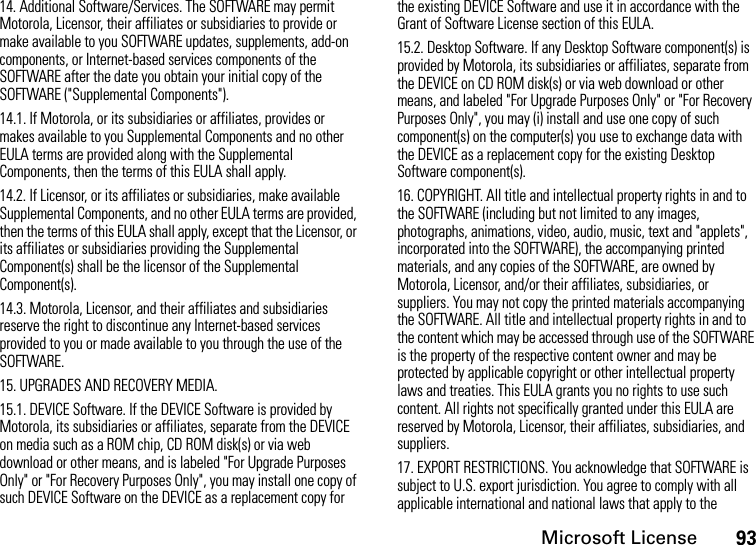 Microsoft License9314. Additional Software/Services. The SOFTWARE may permit Motorola, Licensor, their affiliates or subsidiaries to provide or make available to you SOFTWARE updates, supplements, add-on components, or Internet-based services components of the SOFTWARE after the date you obtain your initial copy of the SOFTWARE (&quot;Supplemental Components&quot;).14.1. If Motorola, or its subsidiaries or affiliates, provides or makes available to you Supplemental Components and no other EULA terms are provided along with the Supplemental Components, then the terms of this EULA shall apply.14.2. If Licensor, or its affiliates or subsidiaries, make available Supplemental Components, and no other EULA terms are provided, then the terms of this EULA shall apply, except that the Licensor, or its affiliates or subsidiaries providing the Supplemental Component(s) shall be the licensor of the Supplemental Component(s).14.3. Motorola, Licensor, and their affiliates and subsidiaries reserve the right to discontinue any Internet-based services provided to you or made available to you through the use of the SOFTWARE.15. UPGRADES AND RECOVERY MEDIA.15.1. DEVICE Software. If the DEVICE Software is provided by Motorola, its subsidiaries or affiliates, separate from the DEVICE on media such as a ROM chip, CD ROM disk(s) or via web download or other means, and is labeled &quot;For Upgrade Purposes Only&quot; or &quot;For Recovery Purposes Only&quot;, you may install one copy of such DEVICE Software on the DEVICE as a replacement copy for the existing DEVICE Software and use it in accordance with the Grant of Software License section of this EULA. 15.2. Desktop Software. If any Desktop Software component(s) is provided by Motorola, its subsidiaries or affiliates, separate from the DEVICE on CD ROM disk(s) or via web download or other means, and labeled &quot;For Upgrade Purposes Only&quot; or &quot;For Recovery Purposes Only&quot;, you may (i) install and use one copy of such component(s) on the computer(s) you use to exchange data with the DEVICE as a replacement copy for the existing Desktop Software component(s).16. COPYRIGHT. All title and intellectual property rights in and to the SOFTWARE (including but not limited to any images, photographs, animations, video, audio, music, text and &quot;applets&quot;, incorporated into the SOFTWARE), the accompanying printed materials, and any copies of the SOFTWARE, are owned by Motorola, Licensor, and/or their affiliates, subsidiaries, or suppliers. You may not copy the printed materials accompanying the SOFTWARE. All title and intellectual property rights in and to the content which may be accessed through use of the SOFTWARE is the property of the respective content owner and may be protected by applicable copyright or other intellectual property laws and treaties. This EULA grants you no rights to use such content. All rights not specifically granted under this EULA are reserved by Motorola, Licensor, their affiliates, subsidiaries, and suppliers.17. EXPORT RESTRICTIONS. You acknowledge that SOFTWARE is subject to U.S. export jurisdiction. You agree to comply with all applicable international and national laws that apply to the 