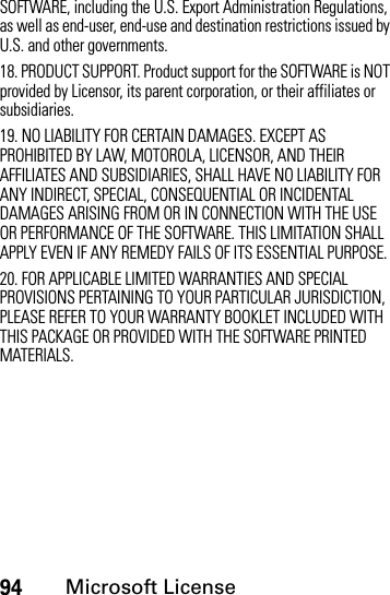 94Microsoft LicenseSOFTWARE, including the U.S. Export Administration Regulations, as well as end-user, end-use and destination restrictions issued by U.S. and other governments. 18. PRODUCT SUPPORT. Product support for the SOFTWARE is NOT provided by Licensor, its parent corporation, or their affiliates or subsidiaries.19. NO LIABILITY FOR CERTAIN DAMAGES. EXCEPT AS PROHIBITED BY LAW, MOTOROLA, LICENSOR, AND THEIR AFFILIATES AND SUBSIDIARIES, SHALL HAVE NO LIABILITY FOR ANY INDIRECT, SPECIAL, CONSEQUENTIAL OR INCIDENTAL DAMAGES ARISING FROM OR IN CONNECTION WITH THE USE OR PERFORMANCE OF THE SOFTWARE. THIS LIMITATION SHALL APPLY EVEN IF ANY REMEDY FAILS OF ITS ESSENTIAL PURPOSE.20. FOR APPLICABLE LIMITED WARRANTIES AND SPECIAL PROVISIONS PERTAINING TO YOUR PARTICULAR JURISDICTION, PLEASE REFER TO YOUR WARRANTY BOOKLET INCLUDED WITH THIS PACKAGE OR PROVIDED WITH THE SOFTWARE PRINTED MATERIALS.