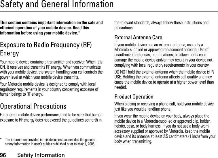 96Safety InformationSafety and General InformationSafety InformationThis section contains important information on the safe and efficient operation of your mobile device. Read this information before using your mobile device.*Exposure to Radio Frequency (RF) EnergyYour mobile device contains a transmitter and receiver. When it is ON, it receives and transmits RF energy. When you communicate with your mobile device, the system handling your call controls the power level at which your mobile device transmits.Your Motorola mobile device is designed to comply with local regulatory requirements in your country concerning exposure of human beings to RF energy.Operational PrecautionsFor optimal mobile device performance and to be sure that human exposure to RF energy does not exceed the guidelines set forth in the relevant standards, always follow these instructions and precautions.External Antenna CareIf your mobile device has an external antenna, use only a Motorola-supplied or approved replacement antenna. Use of unauthorized antennas, modifications, or attachments could damage the mobile device and/or may result in your device not complying with local regulatory requirements in your country.DO NOT hold the external antenna when the mobile device is IN USE. Holding the external antenna affects call quality and may cause the mobile device to operate at a higher power level than needed.Product OperationWhen placing or receiving a phone call, hold your mobile device just like you would a landline phone.If you wear the mobile device on your body, always place the mobile device in a Motorola-supplied or approved clip, holder, holster, case, or body harness. If you do not use a body-worn accessory supplied or approved by Motorola, keep the mobile device and its antenna at least 2.5 centimeters (1 inch) from your body when transmitting.* The information provided in this document supersedes the general safety information in user’s guides published prior to May 1, 2006.