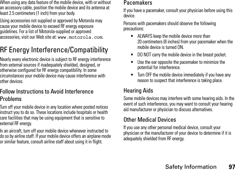 Safety Information97When using any data feature of the mobile device, with or without an accessory cable, position the mobile device and its antenna at least 2.5 centimeters (1 inch) from your body.Using accessories not supplied or approved by Motorola may cause your mobile device to exceed RF energy exposure guidelines. For a list of Motorola-supplied or approved accessories, visit our Web site at: www.motorola.com.RF Energy Interference/CompatibilityNearly every electronic device is subject to RF energy interference from external sources if inadequately shielded, designed, or otherwise configured for RF energy compatibility. In some circumstances your mobile device may cause interference with other devices.Follow Instructions to Avoid Interference ProblemsTurn off your mobile device in any location where posted notices instruct you to do so. These locations include hospitals or health care facilities that may be using equipment that is sensitive to external RF energy.In an aircraft, turn off your mobile device whenever instructed to do so by airline staff. If your mobile device offers an airplane mode or similar feature, consult airline staff about using it in flight.PacemakersIf you have a pacemaker, consult your physician before using this device.Persons with pacemakers should observe the following precautions:•ALWAYS keep the mobile device more than 20 centimeters (8 inches) from your pacemaker when the mobile device is turned ON.•DO NOT carry the mobile device in the breast pocket.•Use the ear opposite the pacemaker to minimize the potential for interference.•Turn OFF the mobile device immediately if you have any reason to suspect that interference is taking place.Hearing AidsSome mobile devices may interfere with some hearing aids. In the event of such interference, you may want to consult your hearing aid manufacturer or physician to discuss alternatives.Other Medical DevicesIf you use any other personal medical device, consult your physician or the manufacturer of your device to determine if it is adequately shielded from RF energy.