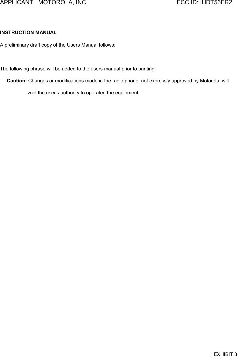 APPLICANT:  MOTOROLA, INC. FCC ID: IHDT56FR2EXHIBIT 8INSTRUCTION MANUALA preliminary draft copy of the Users Manual follows: The following phrase will be added to the users manual prior to printing:     Caution: Changes or modifications made in the radio phone, not expressly approved by Motorola, will                    void the user&apos;s authority to operated the equipment.  