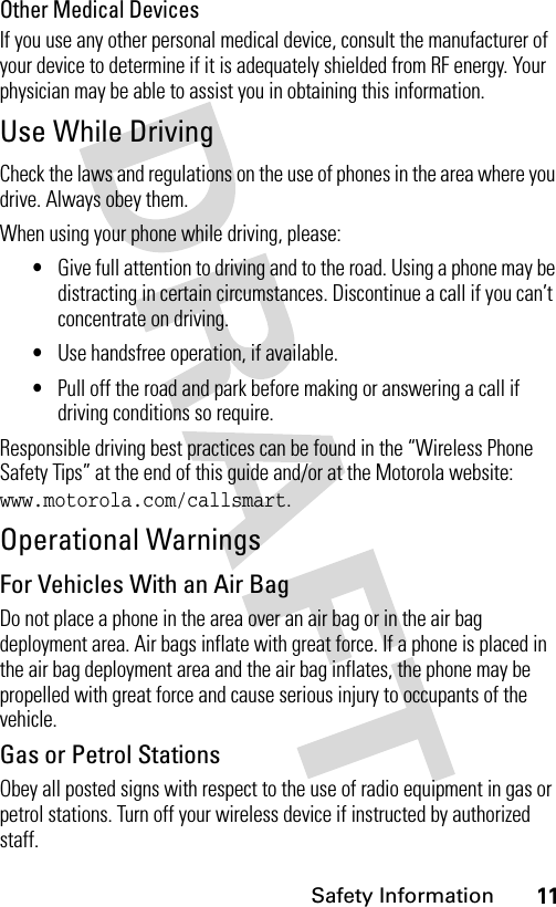 11Safety InformationOther Medical DevicesIf you use any other personal medical device, consult the manufacturer of your device to determine if it is adequately shielded from RF energy. Your physician may be able to assist you in obtaining this information.Use While DrivingCheck the laws and regulations on the use of phones in the area where you drive. Always obey them.When using your phone while driving, please:•Give full attention to driving and to the road. Using a phone may be distracting in certain circumstances. Discontinue a call if you can’t concentrate on driving.•Use handsfree operation, if available.•Pull off the road and park before making or answering a call if driving conditions so require.Responsible driving best practices can be found in the “Wireless Phone Safety Tips” at the end of this guide and/or at the Motorola website: www.motorola.com/callsmart.Operational WarningsFor Vehicles With an Air BagDo not place a phone in the area over an air bag or in the air bag deployment area. Air bags inflate with great force. If a phone is placed in the air bag deployment area and the air bag inflates, the phone may be propelled with great force and cause serious injury to occupants of the vehicle.Gas or Petrol StationsObey all posted signs with respect to the use of radio equipment in gas or petrol stations. Turn off your wireless device if instructed by authorized staff.