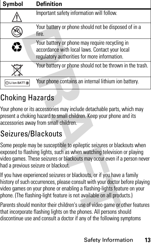 13Safety InformationChoking HazardsYour phone or its accessories may include detachable parts, which may present a choking hazard to small children. Keep your phone and its accessories away from small children.Seizures/BlackoutsSome people may be susceptible to epileptic seizures or blackouts when exposed to flashing lights, such as when watching television or playing video games. These seizures or blackouts may occur even if a person never had a previous seizure or blackout.If you have experienced seizures or blackouts, or if you have a family history of such occurrences, please consult with your doctor before playing video games on your phone or enabling a flashing-lights feature on your phone. (The flashing-light feature is not available on all products.)Parents should monitor their children&apos;s use of video game or other features that incorporate flashing lights on the phones. All persons should discontinue use and consult a doctor if any of the following symptoms Symbol DefinitionImportant safety information will follow.Your battery or phone should not be disposed of in a fire.Your battery or phone may require recycling in accordance with local laws. Contact your local regulatory authorities for more information.Your battery or phone should not be thrown in the trash.Your phone contains an internal lithium ion battery.032374o032376o032375o032377o032378oLi Ion BATT