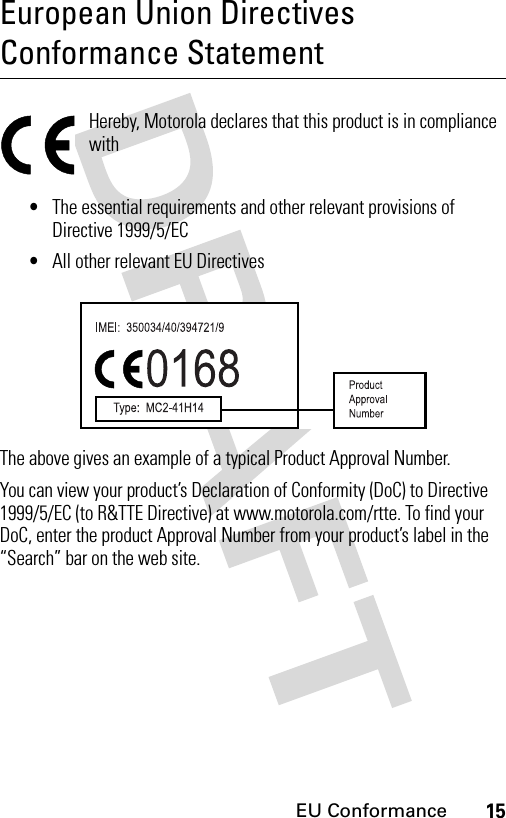 15EU ConformanceEuropean Union Directives Conformance StatementEU ConformanceHereby, Motorola declares that this product is in compliance with•The essential requirements and other relevant provisions of Directive 1999/5/EC•All other relevant EU DirectivesThe above gives an example of a typical Product Approval Number.You can view your product’s Declaration of Conformity (DoC) to Directive 1999/5/EC (to R&amp;TTE Directive) at www.motorola.com/rtte. To find your DoC, enter the product Approval Number from your product’s label in the “Search” bar on the web site. 