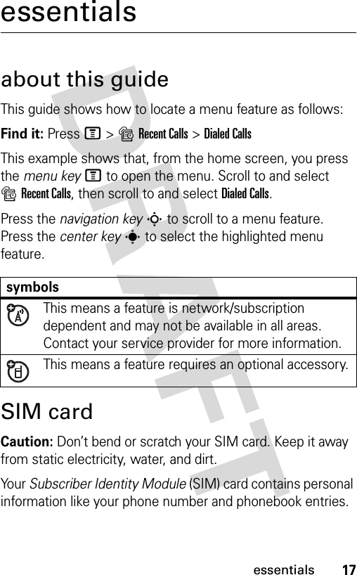 17essentialsessentialsabout this guideThis guide shows how to locate a menu feature as follows:Find it: Press M &gt;sRecent Calls &gt;Dialed CallsThis example shows that, from the home screen, you press the menu keyM to open the menu. Scroll to and select sRecent Calls, then scroll to and select Dialed Calls.Press the navigation keyS to scroll to a menu feature. Press the center keys to select the highlighted menu feature.SIM cardCaution: Don’t bend or scratch your SIM card. Keep it away from static electricity, water, and dirt.Yo u r  Subscriber Identity Module (SIM) card contains personal information like your phone number and phonebook entries.symbolsThis means a feature is network/subscription dependent and may not be available in all areas. Contact your service provider for more information.This means a feature requires an optional accessory.