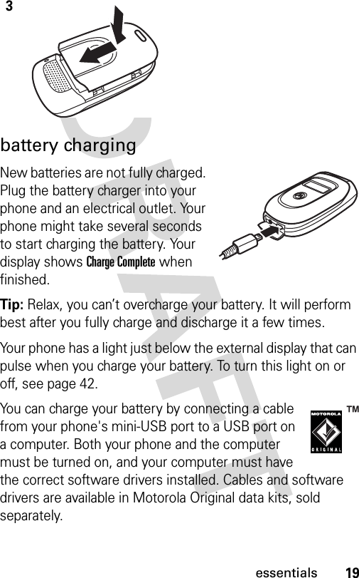 19essentialsbattery chargingNew batteries are not fully charged. Plug the battery charger into your phone and an electrical outlet. Your phone might take several seconds to start charging the battery. Your display shows Charge Complete when finished.Tip: Relax, you can’t overcharge your battery. It will perform best after you fully charge and discharge it a few times.Your phone has a light just below the external display that can pulse when you charge your battery. To turn this light on or off, see page 42.You can charge your battery by connecting a cable from your phone&apos;s mini-USB port to a USB port on a computer. Both your phone and the computer must be turned on, and your computer must have the correct software drivers installed. Cables and software drivers are available in Motorola Original data kits, sold separately.3