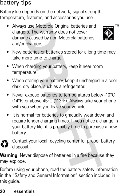 20essentialsbattery tipsBattery life depends on the network, signal strength, temperature, features, and accessories you use.•Always use Motorola Original batteries and chargers. The warranty does not cover damage caused by non-Motorola batteries and/or chargers.•New batteries or batteries stored for a long time may take more time to charge.•When charging your battery, keep it near room temperature.•When storing your battery, keep it uncharged in a cool, dark, dry place, such as a refrigerator.•Never expose batteries to temperatures below -10°C (14°F) or above 45°C (113°F). Always take your phone with you when you leave your vehicle.•It is normal for batteries to gradually wear down and require longer charging times. If you notice a change in your battery life, it is probably time to purchase a new battery.Contact your local recycling center for proper battery disposal.Warning: Never dispose of batteries in a fire because they may explode.Before using your phone, read the battery safety information in the “Safety and General Information” section included in this guide. 032375o