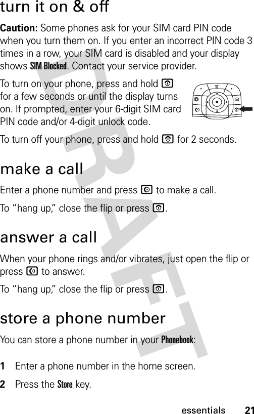21essentialsturn it on &amp; offCaution: Some phones ask for your SIM card PIN code when you turn them on. If you enter an incorrect PIN code 3 times in a row, your SIM card is disabled and your display shows SIM Blocked. Contact your service provider.To turn on your phone, press and hold O for a few seconds or until the display turns on. If prompted, enter your 6-digit SIM card PIN code and/or 4-digit unlock code.To turn off your phone, press and hold O for 2 seconds.make a callEnter a phone number and press N to make a call.To “hang up,” close the flip or press O.answer a callWhen your phone rings and/or vibrates, just open the flip or press N to answer.To “hang up,” close the flip or press O.store a phone numberYou can store a phone number in your Phonebook: 1Enter a phone number in the home screen.2Press the Storekey.