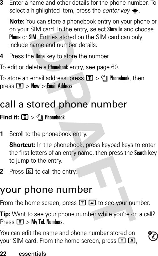 22essentials3Enter a name and other details for the phone number. To select a highlighted item, press the center keys.Note: You can store a phonebook entry on your phone or on your SIM card. In the entry, select Store To and choose Phone or SIM. Entries stored on the SIM card can only include name and number details.4Press the Donekey to store the number.To edit or delete a Phonebook entry, see page 60.To store an email address, press M &gt;nPhonebook, then press M&gt;New&gt;Email Addresscall a stored phone numberFind it: M &gt;nPhonebook 1Scroll to the phonebook entry.Shortcut: In the phonebook, press keypad keys to enter the first letters of an entry name, then press the Search key to jump to the entry.2Press N to call the entry.your phone numberFrom the home screen, press M# to see your number.Tip: Want to see your phone number while you’re on a call? Press M&gt;My Tel. Numbers.You can edit the name and phone number stored on your SIM card. From the home screen, press M#, 