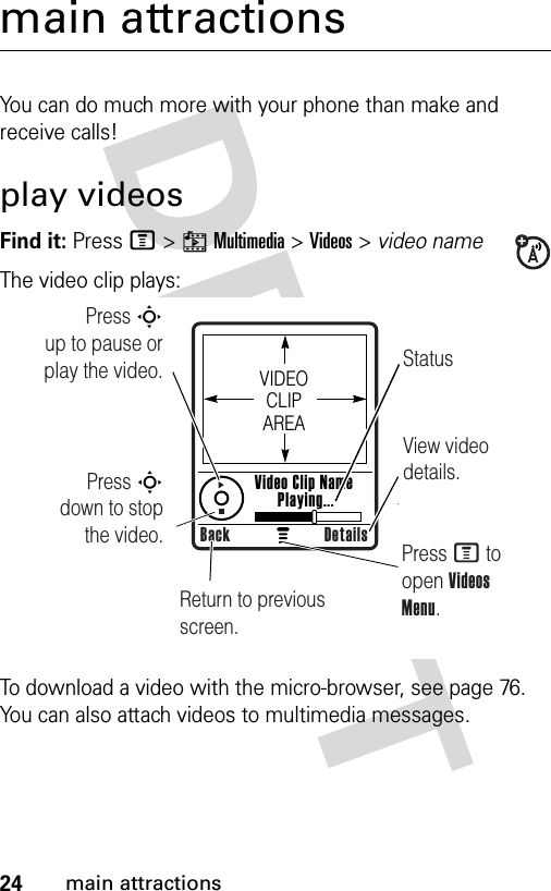 24main attractionsmain attractionsYou can do much more with your phone than make and receive calls!play videosFind it: Press M&gt;hMultimedia &gt;Videos &gt; video nameThe video clip plays:To download a video with the micro-browser, see page 76. You can also attach videos to multimedia messages.Press S        up to pause or play the video. StatusView video details.Return to previous screen.Press M to open Videos Menu.VIDEO CLIP AREAVideo Clip Name Playing...Back DetailsPress S        down to stop the video.