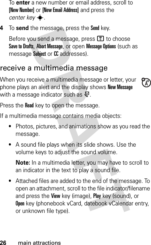 26main attractionsTo  enter a new number or email address, scroll to [New Number] or [New Email Address] and press the center keys.4To  send the message, press the Sendkey.Before you send a message, press M to choose Save to Drafts, Abort Message, or open Message Options (such as message Subject or CC addresses).receive a multimedia messageWhen you receive a multimedia message or letter, your phone plays an alert and the display shows New Message with a message indicator such as r.Press the Readkey to open the message.If a multimedia message contains media objects:•Photos, pictures, and animations show as you read the message.•A sound file plays when its slide shows. Use the volume keys to adjust the sound volume.Note: In a multimedia letter, you may have to scroll to an indicator in the text to play a sound file.•Attached files are added to the end of the message. To open an attachment, scroll to the file indicator/filename and press the Viewkey (image), Playkey (sound), or Openkey (phonebook vCard, datebook vCalendar entry, or unknown file type).