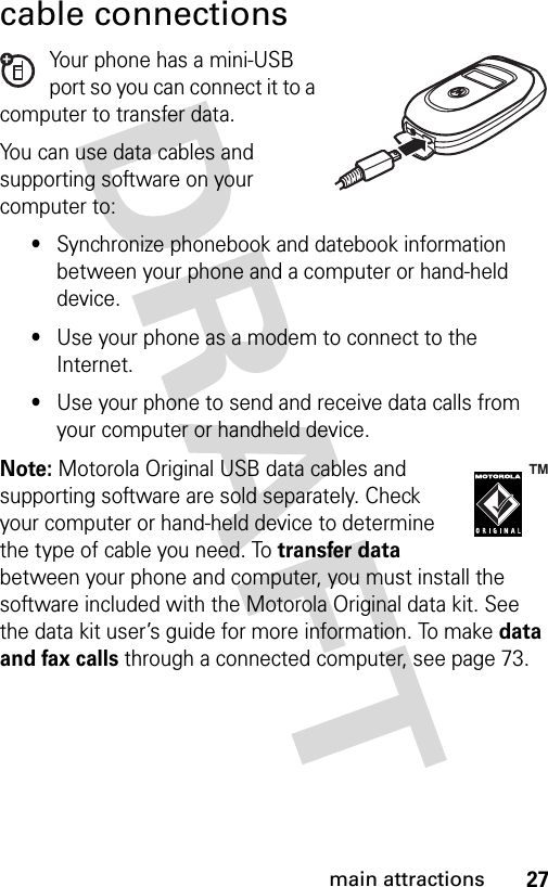 27main attractionscable connectionsYour phone has a mini-USB port so you can connect it to a computer to transfer data.You can use data cables and supporting software on your computer to: •Synchronize phonebook and datebook information between your phone and a computer or hand-held device.•Use your phone as a modem to connect to the Internet.•Use your phone to send and receive data calls from your computer or handheld device.Note: Motorola Original USB data cables and supporting software are sold separately. Check your computer or hand-held device to determine the type of cable you need. To transfer data between your phone and computer, you must install the software included with the Motorola Original data kit. See the data kit user’s guide for more information. To make data and fax calls through a connected computer, see page 73.