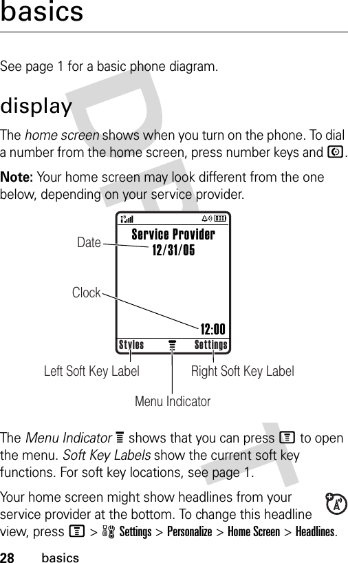 28basicsbasicsSee page 1 for a basic phone diagram.displayThe home screen shows when you turn on the phone. To dial a number from the home screen, press number keys and N.Note: Your home screen may look different from the one below, depending on your service provider.The Menu IndicatorÀ shows that you can press M to open the menu. Soft Key Labels show the current soft key functions. For soft key locations, see page 1.Your home screen might show headlines from your service provider at the bottom. To change this headline view, press M &gt;wSettings &gt;Personalize &gt;Home Screen &gt;Headlines.Right Soft Key LabelLeft Soft Key LabelMenu IndicatorDateClockStyles SettingsService Provider12/31/05                         12:00