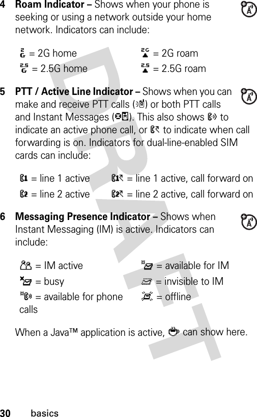 30basics4 Roam Indicator – Shows when your phone is seeking or using a network outside your home network. Indicators can include:5 PTT / Active Line Indicator – Shows when you can make and receive PTT calls (m) or both PTT calls and Instant Messages (p). This also shows ? to indicate an active phone call, or &gt; to indicate when call forwarding is on. Indicators for dual-line-enabled SIM cards can include:6 Messaging Presence Indicator – Shows when Instant Messaging (IM) is active. Indicators can include:When a Java™ application is active, ` can show here.:= 2G home;= 2G roam8= 2.5G home9= 2.5G roam@= line 1 activeA= line 1 active, call forward onB= line 2 activeC= line 2 active, call forward onP= IM activeI= available for IM_= busyQ= invisible to IMJ= available for phone callsX= offline