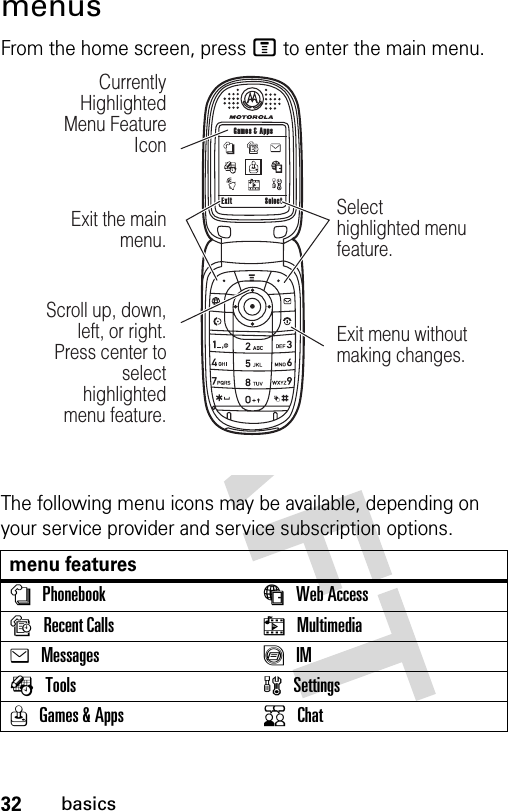 32basicsmenusFrom the home screen, press M to enter the main menu.The following menu icons may be available, depending on your service provider and service subscription options.menu featuresnPhonebook áWeb Access sRecent Calls hMultimediaeMessages ãIMÉTools wSettingsQGames &amp; Apps KChatExit Select Games &amp; AppsScroll up, down, left, or right. Press center to select highlighted  menu feature.Exit the main menu.Currently Highlighted Menu Feature IconSelect highlighted menu feature.Exit menu without making changes.