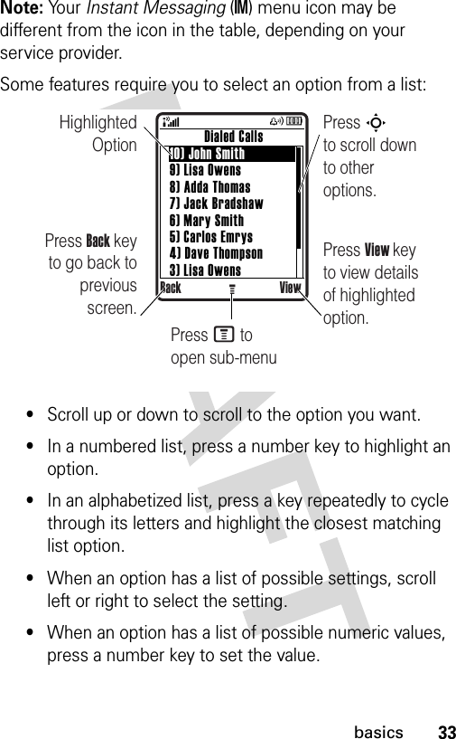 33basicsNote: Yo u r   Instant Messaging (IM) menu icon may be different from the icon in the table, depending on your service provider. Some features require you to select an option from a list:•Scroll up or down to scroll to the option you want.•In a numbered list, press a number key to highlight an option.•In an alphabetized list, press a key repeatedly to cycle through its letters and highlight the closest matching list option.•When an option has a list of possible settings, scroll left or right to select the setting.•When an option has a list of possible numeric values, press a number key to set the value.Highlighted OptionPress Back key to go back to previous screen.Press S        to scroll down to other options.          Dialed Calls10) John Smith9) Lisa Owens8) Adda Thomas7) Jack Bradshaw6) Mary Smith5) Carlos Emrys4) Dave Thompson3) Lisa OwensBack ViewGPress View key to view details of highlighted option.Press M to open sub-menu